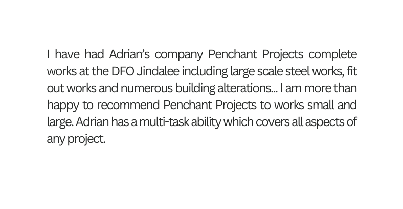I have had Adrian s company Penchant Projects complete works at the DFO Jindalee including large scale steel works fit out works and numerous building alterations I am more than happy to recommend Penchant Projects to works small and large Adrian has a multi task ability which covers all aspects of any project